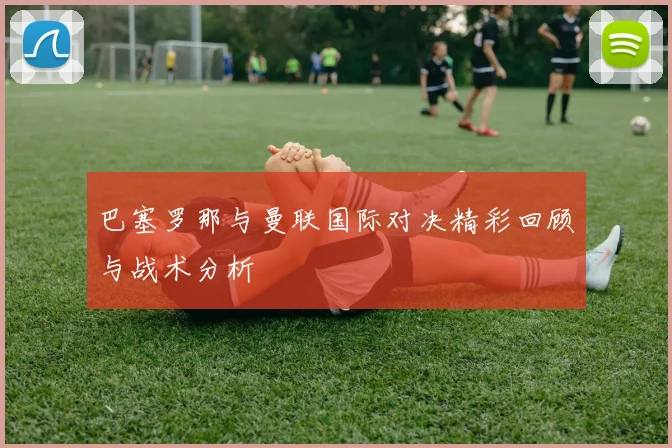 巴塞罗那与曼联国际对决精彩回顾与战术分析