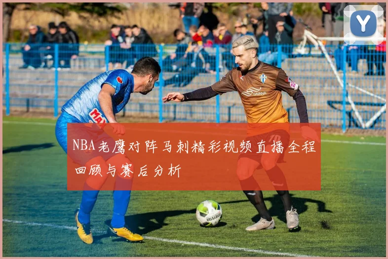 NBA老鹰对阵马刺精彩视频直播全程回顾与赛后分析
