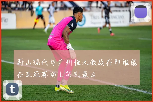 蔚山现代与广州恒大激战在即谁能在亚冠赛场上笑到最后