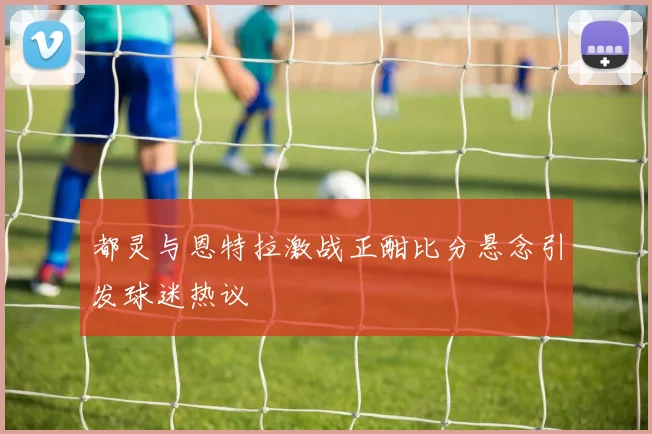 都灵与恩特拉激战正酣比分悬念引发球迷热议