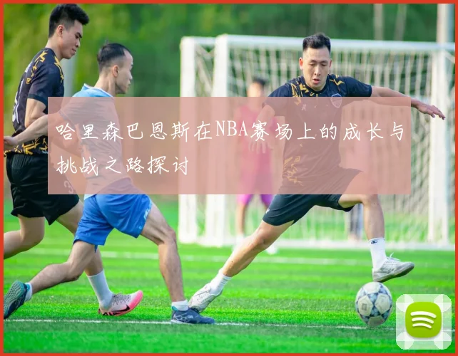 哈里森巴恩斯在NBA赛场上的成长与挑战之路探讨