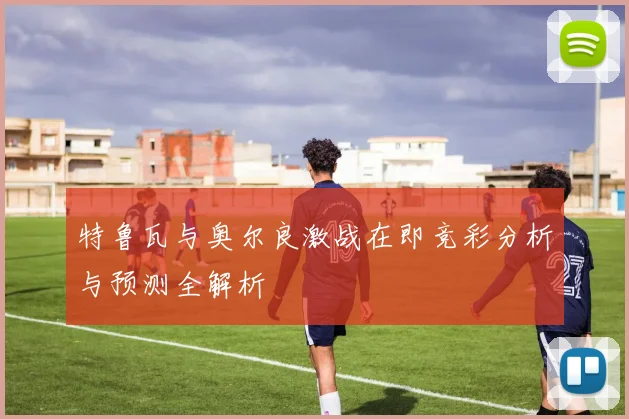 特鲁瓦与奥尔良激战在即竞彩分析与预测全解析