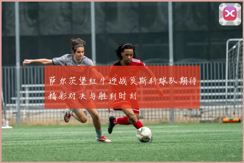萨尔茨堡红牛迎战莫斯科球队期待精彩对决与胜利时刻
