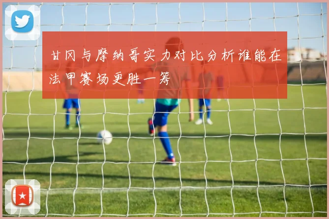 甘冈与摩纳哥实力对比分析谁能在法甲赛场更胜一筹