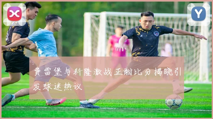 费雷堡与科隆激战正酣比分揭晓引发球迷热议