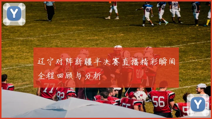 辽宁对阵新疆半决赛直播精彩瞬间全程回顾与分析
