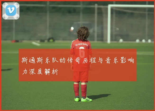 斯通斯乐队的传奇历程与音乐影响力深度解析